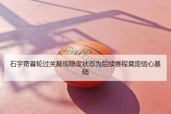 石宇奇首轮过关展现稳定状态为后续赛程奠定信心基础