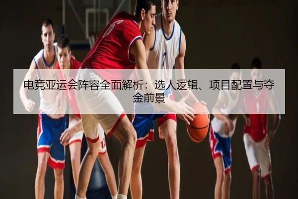 电竞亚运会阵容全面解析：选人逻辑、项目配置与夺金前景