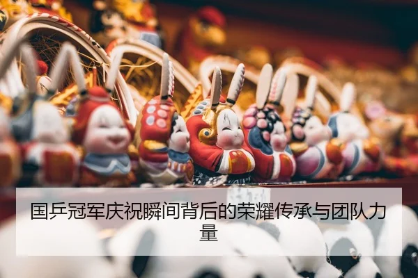 国乒冠军庆祝瞬间背后的荣耀传承与团队力量