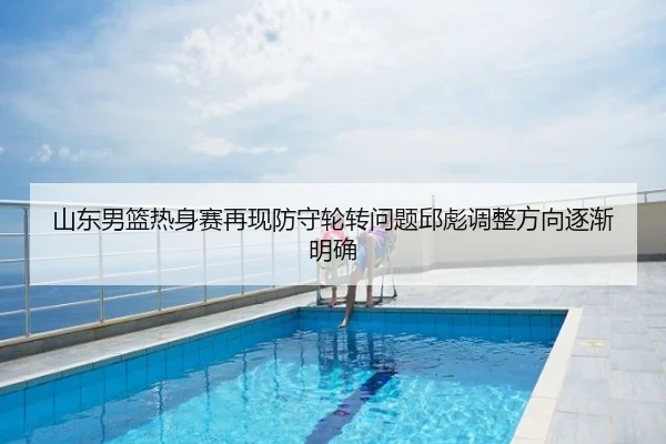 山东男篮热身赛再现防守轮转问题邱彪调整方向逐渐明确
