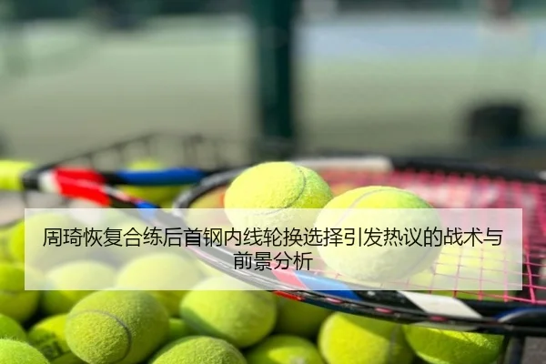 周琦恢复合练后首钢内线轮换选择引发热议的战术与前景分析