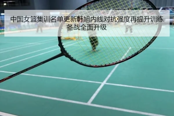 中国女篮集训名单更新韩旭内线对抗强度再提升训练备战全面升级