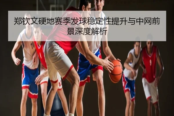 郑钦文硬地赛季发球稳定性提升与中网前景深度解析
